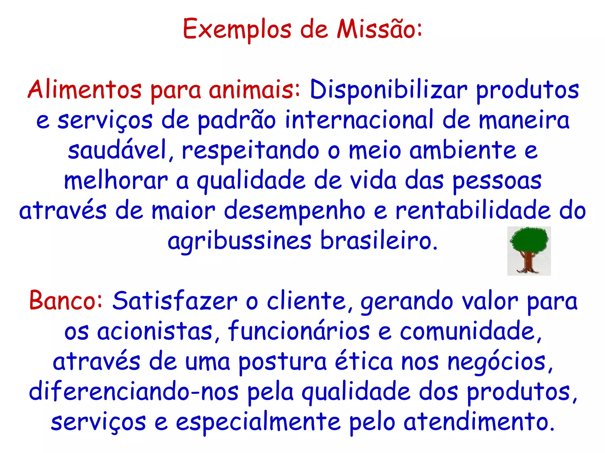 Exemplos de Missão: A limentos para animais:   Disponibilizar produtos e serviços de padrão internacional de maneira saudável, respeitando o meio ambiente e melhorar a qualidade de vida das pessoas através de maior desempenho e rentabilidade do agribussines brasileiro.   Banco:   Satisfazer o cliente, gerando valor para os acionistas, funcionários e comunidade, através de uma postura ética nos negócios, diferenciando-nos pela qualidade dos produtos, serviços e especialmente pelo atendimento. 