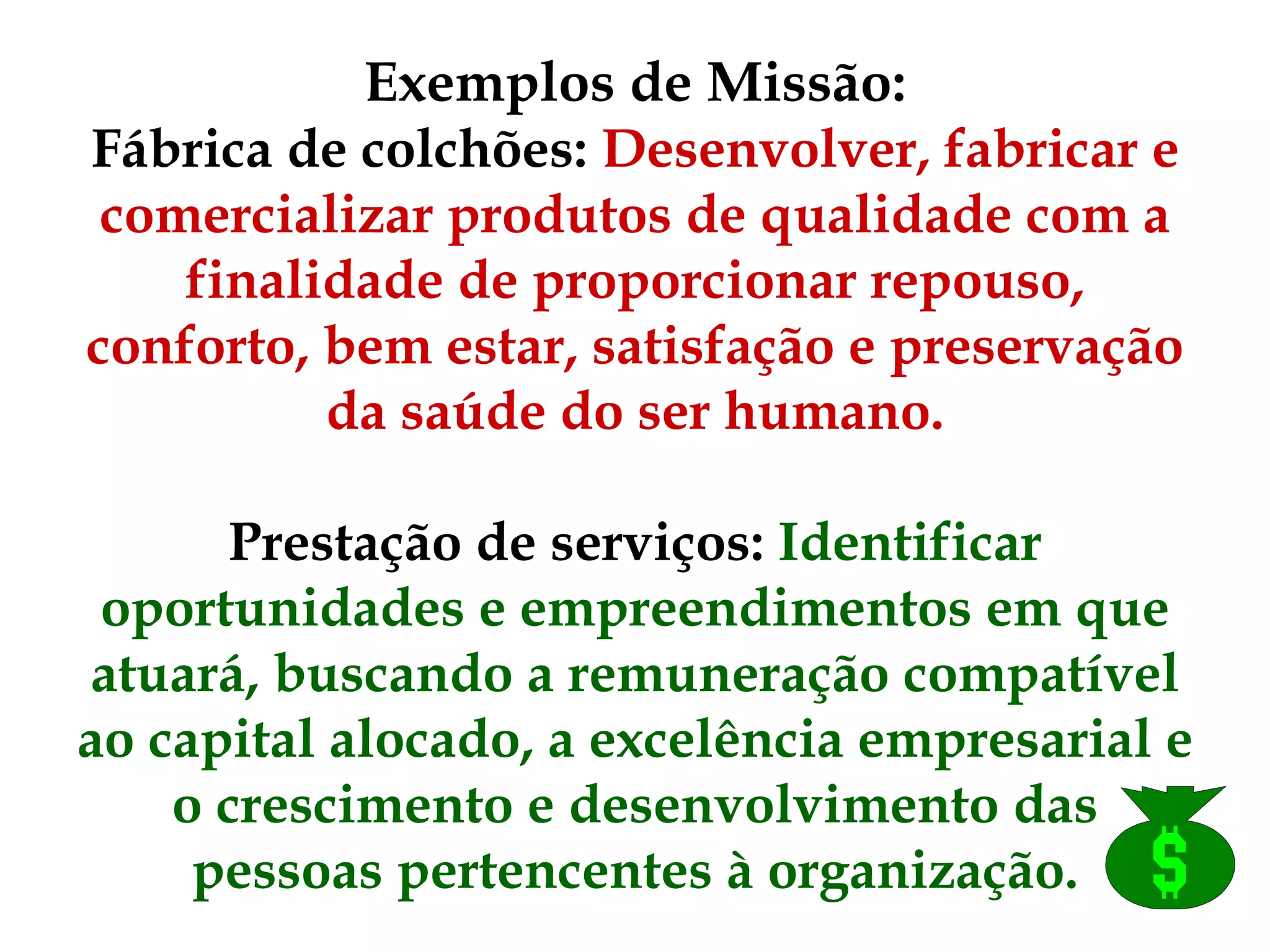 Exemplos de Missão: Fábrica de colchões:  Desenvolver, fabricar e comercializar produtos de qualidade com a finalidade de proporcionar repouso, conforto, bem estar, satisfação e preservação da saúde do ser humano.   Prestação de serviços:  Identificar oportunidades e empreendimentos em que atuará, buscando a remuneração compatível ao capital alocado, a excelência empresarial e o crescimento e desenvolvimento das pessoas pertencentes à organização. 