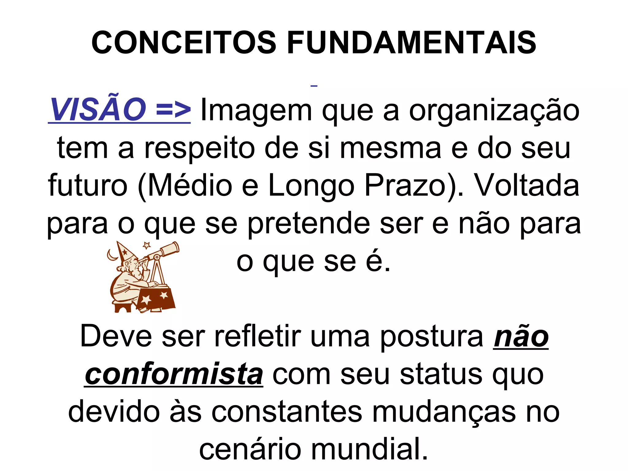CONCEITOS FUNDAMENTAIS   VISÃO =>   Imagem que a organização tem a respeito de si mesma e do seu futuro (Médio e Longo Prazo). Voltada para o que se pretende ser e não para o que se é. Deve ser refletir uma postura  não conformista  com seu status quo devido às constantes mudanças no cenário mundial.   