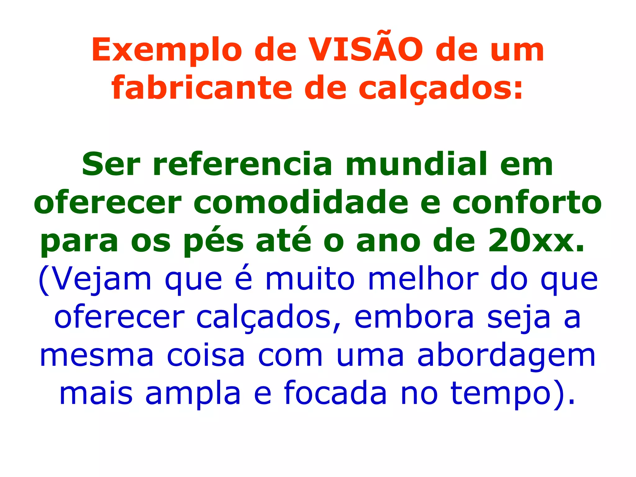 Exemplo de VISÃO de um fabricante de calçados: Ser referencia mundial em oferecer comodidade e conforto para os pés até o ano de 20xx.  (Vejam que é muito melhor do que oferecer calçados, embora seja a mesma coisa com uma abordagem mais ampla e focada no tempo). 