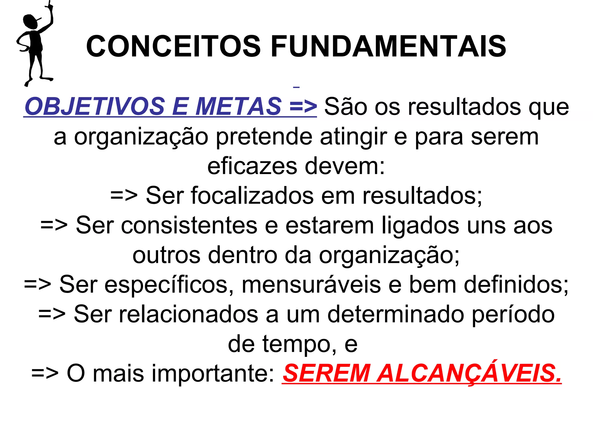 CONCEITOS FUNDAMENTAIS   OBJETIVOS E METAS =>   São os resultados que a organização pretende atingir e para serem eficazes devem: => Ser focalizados em resultados; => Ser consistentes e estarem ligados uns aos outros dentro da organização; => Ser específicos, mensuráveis e bem definidos; => Ser relacionados a um determinado período de tempo, e  => O mais importante:  SEREM ALCANÇÁVEIS. 
