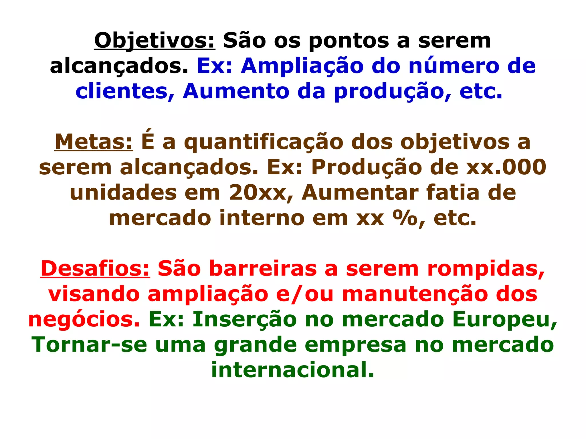 Objetivos:  São os pontos a serem alcançados.  Ex: Ampliação do número de clientes, Aumento da produção, etc.   Metas:  É a quantificação dos objetivos a serem alcançados. Ex: Produção de xx.000 unidades em 20xx, Aumentar fatia de mercado interno em xx %, etc. Desafios:  São barreiras a serem rompidas, visando ampliação e/ou manutenção dos negócios.  Ex: Inserção no mercado Europeu, Tornar-se uma grande empresa no mercado internacional. 