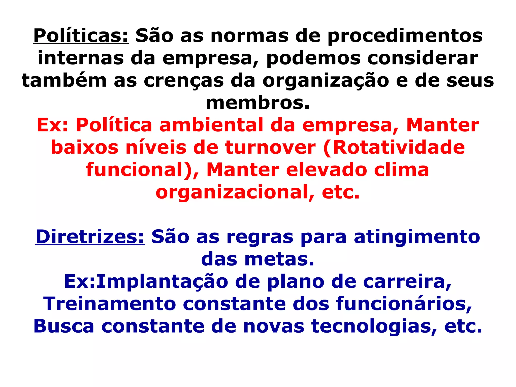 Políticas:  São as normas de procedimentos internas da empresa, podemos considerar também as crenças da organização e de seus membros. Ex: Política ambiental da empresa, Manter baixos níveis de turnover (Rotatividade funcional), Manter elevado clima organizacional, etc. Diretrizes:  São as regras para atingimento das metas. Ex:Implantação de plano de carreira, Treinamento constante dos funcionários, Busca constante de novas tecnologias, etc. 