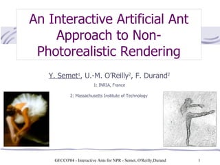 GECCO'04 - Interactive Ants for NPR - Semet, O'Reilly,Durand    An Interactive Artificial Ant Approach to Non-Photorealistic Rendering Y. Semet 1 , U.-M. O’Reilly 2 , F. Durand 2  1: INRIA, France  2: Massachusetts Institute of Technology   