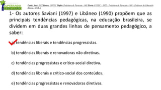 1- Os autores Saviani (1997) e Libâneo (1990) propõem que as
principais tendências pedagógicas, na educação brasileira, se
dividem em duas grandes linhas de pensamento pedagógico, a
saber:
a) tendências liberais e tendências progressistas.
b) tendências liberais e renovadoras não diretivas.
c) tendências progressistas e crítico-social diretiva.
d) tendências liberais e crítico-social dos conteúdos.
e) tendências progressistas e renovadoras diretivas.
Fonte: Ano: 2022 Banca: COTEC Órgão: Prefeitura de Paracatu - MG Prova: COTEC - 2022 - Prefeitura de Paracatu - MG - Professor de Educação
Básica I (PEB I)
 
