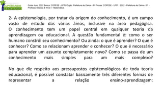 2- A epistemologia, por tratar da origem do conhecimento, é um campo
vasto de estudo das várias áreas, inclusive na área pedagógica.
O conhecimento tem um papel central em qualquer teoria da
aprendizagem ou educacional. A questão fundamental é: como o ser
humano constrói seu conhecimento? Ou ainda: o que é aprender? O que é
conhecer? Como se relacionam aprender e conhecer? O que é necessário
para aprender um assunto completamente novo? Como se passa de um
conhecimento mais simples para um mais complexo?
No que diz respeito aos pressupostos epistemológicos de toda teoria
educacional, é possível constatar basicamente três diferentes formas de
representar a relação ensino-aprendizagem:
Fonte: Ano: 2022 Banca: COPESE - UFPI Órgão: Prefeitura de Oeiras - PI Provas: COPESE - UFPI - 2022 - Prefeitura de Oeiras - PI -
Professor Classe B Nível I - Matemática
 