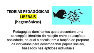 TEORIAS PEDAGÓGICAS
LIBERAIS
(hegemônicas)
Pedagogias dominantes que apresentam uma
concepção idealista da relação entre educação e
sociedade, na qual a escola tem a função de preparar
os indivíduos para desempenhar papéis sociais,
baseados nas aptidões individuais
 