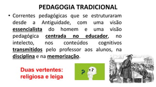 PEDAGOGIA TRADICIONAL
• Correntes pedagógicas que se estruturaram
desde a Antiguidade, com uma visão
essencialista do homem e uma visão
pedagógica centrada no educador, no
intelecto, nos conteúdos cognitivos
transmitidos pelo professor aos alunos, na
disciplina e na memorização.
Duas vertentes:
religiosa e leiga
 