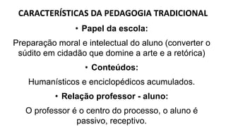CARACTERÍSTICAS DA PEDAGOGIA TRADICIONAL
• Papel da escola:
Preparação moral e intelectual do aluno (converter o
súdito em cidadão que domine a arte e a retórica)
• Conteúdos:
Humanísticos e enciclopédicos acumulados.
• Relação professor - aluno:
O professor é o centro do processo, o aluno é
passivo, receptivo.
 