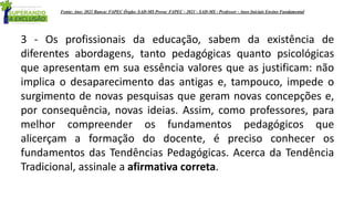 3 - Os profissionais da educação, sabem da existência de
diferentes abordagens, tanto pedagógicas quanto psicológicas
que apresentam em sua essência valores que as justificam: não
implica o desaparecimento das antigas e, tampouco, impede o
surgimento de novas pesquisas que geram novas concepções e,
por consequência, novas ideias. Assim, como professores, para
melhor compreender os fundamentos pedagógicos que
alicerçam a formação do docente, é preciso conhecer os
fundamentos das Tendências Pedagógicas. Acerca da Tendência
Tradicional, assinale a afirmativa correta.
Fonte: Ano: 2021 Banca: FAPEC Órgão: SAD-MS Prova: FAPEC - 2021 - SAD-MS - Professor - Anos Iniciais Ensino Fundamental
 