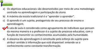 a) Os objetivos educacionais são desenvolvidos por meio de uma metodologia
centrada na aprendizagem e participação do aluno.
b) A máxima da escola tradicional é o "aprender a aprender”.
c) O aprendiz é um sujeito, protagonista de seu processo de ensino e
aprendizagem.
d) A sala de aula é considerada como agrupamento de indivíduos que pensam
da mesma maneira e o professor é o sujeito do processo educativo, com a
função de transmitir os conhecimentos acumulados pela humanidade.
e) A alavanca da aprendizagem é constituída pelo esforço do sujeito para
atribuir sentido à informação que está disponível: entende-se o
conhecimento como constante transformação.
 