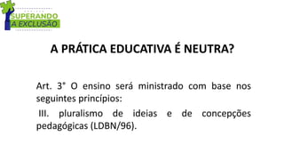 A PRÁTICA EDUCATIVA É NEUTRA?
Art. 3° O ensino será ministrado com base nos
seguintes princípios:
III. pluralismo de ideias e de concepções
pedagógicas (LDBN/96).
 