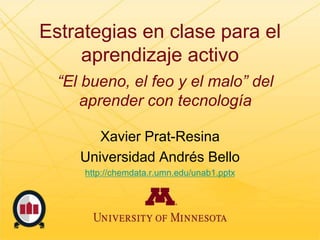 Estrategias en clase para el
aprendizaje activo
Xavier Prat-Resina
Universidad Andrés Bello
http://chemdata.r.umn.edu/unab1.pptx
“El bueno, el feo y el malo” del
aprender con tecnología
 