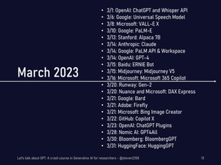 March 2023
• 3/1: OpenAI: ChatGPT and Whisper API
• 3/6: Google: Universal Speech Model
• 3/8: Microsoft: VALL-E X
• 3/10: Google: PaLM-E
• 3/13: Stanford: Alpaca 7B
• 3/14: Anthropic: Claude
• 3/14: Google: PaLM API & Workspace
• 3/14: OpenAI: GPT-4
• 3/15: Baidu: ERNIE Bot
• 3/15: Midjourney: Midjourney V5
• 3/16: Microsoft: Microsoft 365 Copilot
• 3/20: Runway: Gen-2
• 3/20: Nuance and Microsoft: DAX Express
• 3/21: Google: Bard
• 3/21: Adobe: Firefly
• 3/21: Microsoft: Bing Image Creator
• 3/22: GitHub: Copilot X
• 3/23: OpenAI: ChatGPT Plugins
• 3/28: Nomic AI: GPT4All
• 3/30: Bloomberg: BloombergGPT
• 3/31: HuggingFace: HuggingGPT
Let's talk about GPT: A crash course in Generative AI for researchers - @steven2358 13
 
