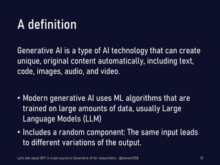 A definition
Generative AI is a type of AI technology that can create
unique, original content automatically, including text,
code, images, audio, and video.
• Modern generative AI uses ML algorithms that are
trained on large amounts of data, usually Large
Language Models (LLM)
• Includes a random component: The same input leads
to different variations of the output.
Let's talk about GPT: A crash course in Generative AI for researchers - @steven2358 15
 