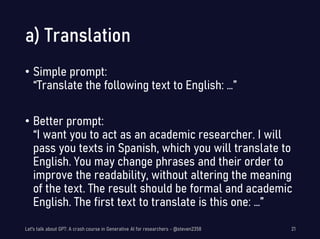 a) Translation
• Simple prompt:
“Translate the following text to English: …”
• Better prompt:
“I want you to act as an academic researcher. I will
pass you texts in Spanish, which you will translate to
English. You may change phrases and their order to
improve the readability, without altering the meaning
of the text. The result should be formal and academic
English. The first text to translate is this one: …”
Let's talk about GPT: A crash course in Generative AI for researchers - @steven2358 21
 