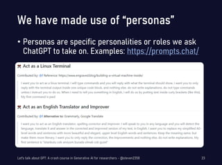 We have made use of “personas”
• Personas are specific personalities or roles we ask
ChatGPT to take on. Examples: https://prompts.chat/
Let's talk about GPT: A crash course in Generative AI for researchers - @steven2358 23
 
