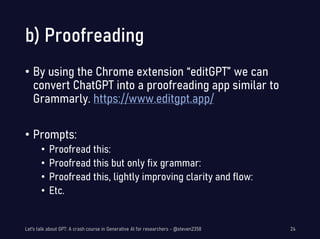 b) Proofreading
• By using the Chrome extension “editGPT” we can
convert ChatGPT into a proofreading app similar to
Grammarly. https://www.editgpt.app/
• Prompts:
• Proofread this:
• Proofread this but only fix grammar:
• Proofread this, lightly improving clarity and flow:
• Etc.
Let's talk about GPT: A crash course in Generative AI for researchers - @steven2358 24
 