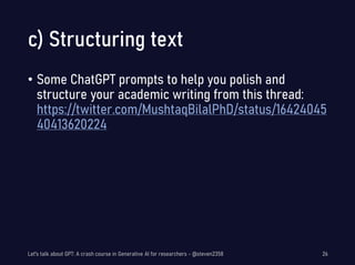 c) Structuring text
• Some ChatGPT prompts to help you polish and
structure your academic writing from this thread:
https://twitter.com/MushtaqBilalPhD/status/16424045
40413620224
Let's talk about GPT: A crash course in Generative AI for researchers - @steven2358 26
 