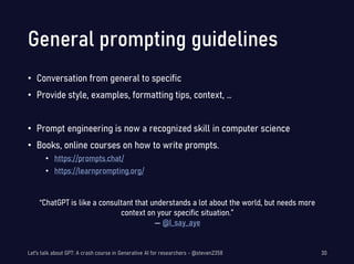 General prompting guidelines
• Conversation from general to specific
• Provide style, examples, formatting tips, context, …
• Prompt engineering is now a recognized skill in computer science
• Books, online courses on how to write prompts.
• https://prompts.chat/
• https://learnprompting.org/
“ChatGPT is like a consultant that understands a lot about the world, but needs more
context on your specific situation.”
— @I_say_aye
Let's talk about GPT: A crash course in Generative AI for researchers - @steven2358 30
 