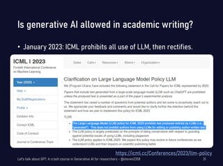 Is generative AI allowed in academic writing?
• January 2023: ICML prohibits all use of LLM, then rectifies.
Let's talk about GPT: A crash course in Generative AI for researchers - @steven2358 31
https://icml.cc/Conferences/2023/llm-policy
 