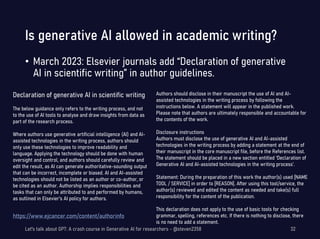 Is generative AI allowed in academic writing?
• March 2023: Elsevier journals add “Declaration of generative
AI in scientific writing” in author guidelines.
Let's talk about GPT: A crash course in Generative AI for researchers - @steven2358 32
Declaration of generative AI in scientific writing
The below guidance only refers to the writing process, and not
to the use of AI tools to analyse and draw insights from data as
part of the research process.
Where authors use generative artificial intelligence (AI) and AI-
assisted technologies in the writing process, authors should
only use these technologies to improve readability and
language. Applying the technology should be done with human
oversight and control, and authors should carefully review and
edit the result, as AI can generate authoritative-sounding output
that can be incorrect, incomplete or biased. AI and AI-assisted
technologies should not be listed as an author or co-author, or
be cited as an author. Authorship implies responsibilities and
tasks that can only be attributed to and performed by humans,
as outlined in Elsevier’s AI policy for authors.
Authors should disclose in their manuscript the use of AI and AI-
assisted technologies in the writing process by following the
instructions below. A statement will appear in the published work.
Please note that authors are ultimately responsible and accountable for
the contents of the work.
Disclosure instructions
Authors must disclose the use of generative AI and AI-assisted
technologies in the writing process by adding a statement at the end of
their manuscript in the core manuscript file, before the References list.
The statement should be placed in a new section entitled ‘Declaration of
Generative AI and AI-assisted technologies in the writing process’.
Statement: During the preparation of this work the author(s) used [NAME
TOOL / SERVICE] in order to [REASON]. After using this tool/service, the
author(s) reviewed and edited the content as needed and take(s) full
responsibility for the content of the publication.
This declaration does not apply to the use of basic tools for checking
grammar, spelling, references etc. If there is nothing to disclose, there
is no need to add a statement.
https://www.ejcancer.com/content/authorinfo
 