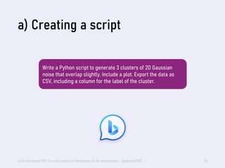 a) Creating a script
Let's talk about GPT: A crash course in Generative AI for researchers - @steven2358 34
Write a Python script to generate 3 clusters of 2D Gaussian
noise that overlap slightly. Include a plot. Export the data as
CSV, including a column for the label of the cluster.
 