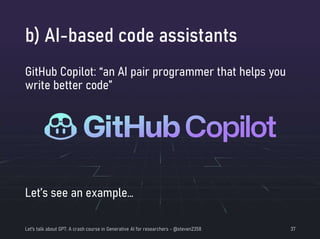 b) AI-based code assistants
Let's talk about GPT: A crash course in Generative AI for researchers - @steven2358 37
GitHub Copilot: “an AI pair programmer that helps you
write better code”
Let’s see an example…
 