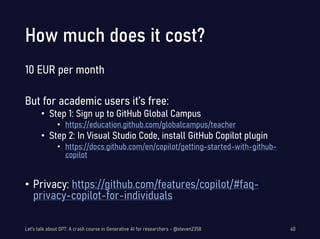 How much does it cost?
10 EUR per month
But for academic users it’s free:
• Step 1: Sign up to GitHub Global Campus
• https://education.github.com/globalcampus/teacher
• Step 2: In Visual Studio Code, install GitHub Copilot plugin
• https://docs.github.com/en/copilot/getting-started-with-github-
copilot
• Privacy: https://github.com/features/copilot/#faq-
privacy-copilot-for-individuals
Let's talk about GPT: A crash course in Generative AI for researchers - @steven2358 40
 