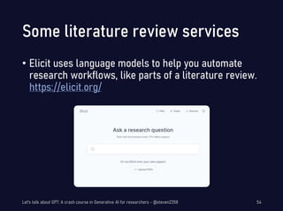 Some literature review services
• Elicit uses language models to help you automate
research workflows, like parts of a literature review.
https://elicit.org/
Let's talk about GPT: A crash course in Generative AI for researchers - @steven2358 54
 