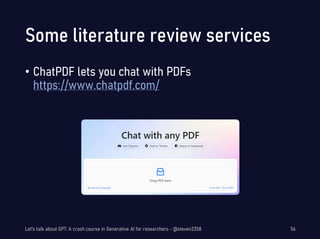 Some literature review services
• ChatPDF lets you chat with PDFs
https://www.chatpdf.com/
Let's talk about GPT: A crash course in Generative AI for researchers - @steven2358 56
 