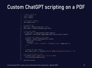 Custom ChatGPT scripting on a PDF
# import libraries
import PyPDF2
import openai
# initialize summary
pdf_summary_text = "“
# read the pdf
pdf_file = open("my_pdf.pdf", 'rb’)
pdf_reader = PyPDF2.PdfReader(pdf_file)
# loop over pages
for page_num in range(len(pdf_reader.pages)):
page_text = pdf_reader.pages[page_num].extract_text().lower()
# request the summary of one page
response = openai.ChatCompletion.create(
model="gpt-3.5-turbo",
messages=[
{"role": "user", "content": f"Summarize this: {page_text}"},
],
)
# append the page summary
pdf_summary_text += response["choices"][0]["message"]["content"] + "n“
# write the results to file
with open("output_summary.txt", "w+") as file:
file.write(pdf_summary_text)
pdf_file.close()
59
1
2
3
4
5
6
7
8
9
10
11
12
13
14
15
16
17
18
19
20
21
22
23
24
25
26
27
28
29
30
31
Let's talk about GPT: A crash course in Generative AI for researchers - @steven2358
 