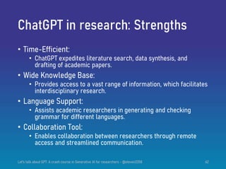 ChatGPT in research: Strengths
• Time-Efficient:
• ChatGPT expedites literature search, data synthesis, and
drafting of academic papers.
• Wide Knowledge Base:
• Provides access to a vast range of information, which facilitates
interdisciplinary research.
• Language Support:
• Assists academic researchers in generating and checking
grammar for different languages.
• Collaboration Tool:
• Enables collaboration between researchers through remote
access and streamlined communication.
Let's talk about GPT: A crash course in Generative AI for researchers - @steven2358 62
 