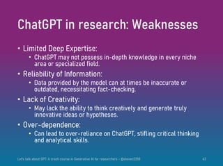 ChatGPT in research: Weaknesses
• Limited Deep Expertise:
• ChatGPT may not possess in-depth knowledge in every niche
area or specialized field.
• Reliability of Information:
• Data provided by the model can at times be inaccurate or
outdated, necessitating fact-checking.
• Lack of Creativity:
• May lack the ability to think creatively and generate truly
innovative ideas or hypotheses.
• Over-dependence:
• Can lead to over-reliance on ChatGPT, stifling critical thinking
and analytical skills.
Let's talk about GPT: A crash course in Generative AI for researchers - @steven2358 63
 