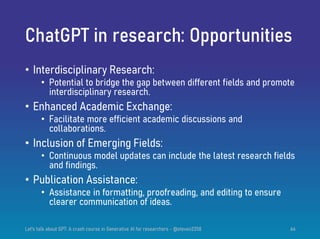 ChatGPT in research: Opportunities
• Interdisciplinary Research:
• Potential to bridge the gap between different fields and promote
interdisciplinary research.
• Enhanced Academic Exchange:
• Facilitate more efficient academic discussions and
collaborations.
• Inclusion of Emerging Fields:
• Continuous model updates can include the latest research fields
and findings.
• Publication Assistance:
• Assistance in formatting, proofreading, and editing to ensure
clearer communication of ideas.
Let's talk about GPT: A crash course in Generative AI for researchers - @steven2358 64
 