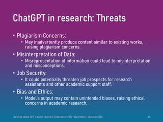 ChatGPT in research: Threats
• Plagiarism Concerns:
• May inadvertently produce content similar to existing works,
raising plagiarism concerns.
• Misinterpretation of Data:
• Misrepresentation of information could lead to misinterpretation
and misconceptions.
• Job Security:
• It could potentially threaten job prospects for research
assistants and other academic support staff.
• Bias and Ethics:
• Model's output may contain unintended biases, raising ethical
concerns in academic research.
Let's talk about GPT: A crash course in Generative AI for researchers - @steven2358 65
 