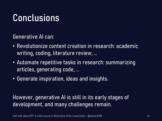 Conclusions
Generative AI can:
• Revolutionize content creation in research: academic
writing, coding, literature review, …
• Automate repetitive tasks in research: summarizing
articles, generating code, …
• Generate inspiration, ideas and insights.
However, generative AI is still in its early stages of
development, and many challenges remain.
Let's talk about GPT: A crash course in Generative AI for researchers - @steven2358 66
 