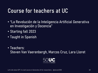 Course for teachers at UC
• “La Revolución de la Inteligencia Artificial Generativa
en Investigación y Docencia”
• Starting fall 2023
• Taught in Spanish
• Teachers:
Steven Van Vaerenbergh, Marcos Cruz, Lara Lloret
Let's talk about GPT: A crash course in Generative AI for researchers - @steven2358 68
 