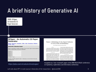 https://pdos.csail.mit.edu/archive/scigen/
Accepted as a “non-reviewed” paper at the 2005 World Multi-conference
on Systemics, Cybernetics and Informatics conference.
A brief history of Generative AI
Let's talk about GPT: A crash course in Generative AI for researchers - @steven2358 8
2005: SCIgen
An Automatic CS
Paper Generator
 