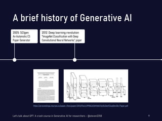 A brief history of Generative AI
Let's talk about GPT: A crash course in Generative AI for researchers - @steven2358 9
2005: SCIgen
An Automatic CS
Paper Generator
https://proceedings.neurips.cc/paper_files/paper/2012/file/c399862d3b9d6b76c8436e924a68c45b-Paper.pdf
2012: Deep learning revolution
"ImageNet Classification with Deep
Convolutional Neural Networks” paper
 