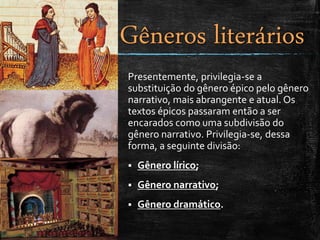 Presentemente, privilegia-se a
substituição do gênero épico pelo gênero
narrativo, mais abrangente e atual. Os
textos épicos passaram então a ser
encarados como uma subdivisão do
gênero narrativo. Privilegia-se, dessa
forma, a seguinte divisão:
 Gênero lírico;
 Gênero narrativo;
 Gênero dramático.
Gêneros literários
 