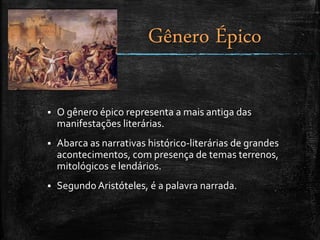  O gênero épico representa a mais antiga das
manifestações literárias.
 Abarca as narrativas histórico-literárias de grandes
acontecimentos, com presença de temas terrenos,
mitológicos e lendários.
 Segundo Aristóteles, é a palavra narrada.
Gênero Épico
 