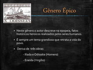  Neste gênero o autor descreve na epopeia, fatos
históricos heroicos realizados pelos seres humanos.
 É sempre um tema grandioso que retrata a vida do
povo.
 Deriva de três obras:
- Ilíada e Odisséia (Homero)
- Eneida (Virgílio)
Gênero Épico
 