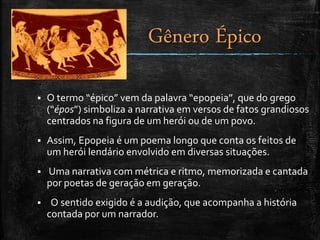  O termo “épico” vem da palavra “epopeia”, que do grego
(“épos”) simboliza a narrativa em versos de fatos grandiosos
centrados na figura de um herói ou de um povo.
 Assim, Epopeia é um poema longo que conta os feitos de
um herói lendário envolvido em diversas situações.
 Uma narrativa com métrica e ritmo, memorizada e cantada
por poetas de geração em geração.
 O sentido exigido é a audição, que acompanha a história
contada por um narrador.
Gênero Épico
 
