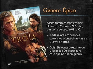 Gênero Épico
Assim foram compostas por
Homero a Ilíada e a Odisséia,
por volta do séculoVIII a.C.
 Ilíada relata em grandes
painéis os acontecimentos da
Guerra deTróia,
 Odisséia conta o retorno de
Ulisses (ou Odisseu) para
casa após o fim da guerra
 