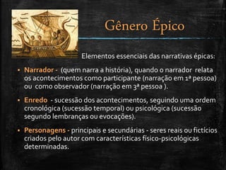 Elementos essenciais das narrativas épicas:
 Narrador - (quem narra a história), quando o narrador relata
os acontecimentos como participante (narração em 1ª pessoa)
ou como observador (narração em 3ª pessoa ).
 Enredo - sucessão dos acontecimentos, seguindo uma ordem
cronológica (sucessão temporal) ou psicológica (sucessão
segundo lembranças ou evocações).
 Personagens - principais e secundárias - seres reais ou fictícios
criados pelo autor com características físico-psicológicas
determinadas.
Gênero Épico
 