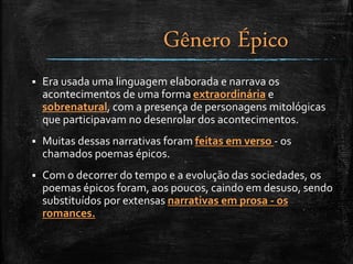 Era usada uma linguagem elaborada e narrava os
acontecimentos de uma forma extraordinária e
sobrenatural, com a presença de personagens mitológicas
que participavam no desenrolar dos acontecimentos.
 Muitas dessas narrativas foram feitas em verso - os
chamados poemas épicos.
 Com o decorrer do tempo e a evolução das sociedades, os
poemas épicos foram, aos poucos, caindo em desuso, sendo
substituídos por extensas narrativas em prosa - os
romances.
Gênero Épico
 