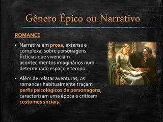 ROMANCE
 Narrativa em prosa, extensa e
complexa, sobre personagens
fictícias que vivenciam
acontecimentos imaginários num
determinado espaço e tempo.
 Além de relatar aventuras, os
romances habitualmente traçam
perfis psicológicos de personagens,
caracterizam uma época e criticam
costumes sociais.
Gênero Épico ou Narrativo
 
