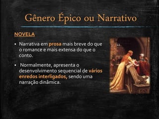 NOVELA
 Narrativa em prosa mais breve do que
o romance e mais extensa do que o
conto.
 Normalmente, apresenta o
desenvolvimento sequencial de vários
enredos interligados, sendo uma
narração dinâmica.
Gênero Épico ou Narrativo
 