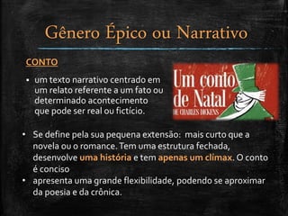 CONTO
 um texto narrativo centrado em
um relato referente a um fato ou
determinado acontecimento
que pode ser real ou fictício.
• Se define pela sua pequena extensão: mais curto que a
novela ou o romance.Tem uma estrutura fechada,
desenvolve uma história e tem apenas um clímax. O conto
é conciso
• apresenta uma grande flexibilidade, podendo se aproximar
da poesia e da crônica.
Gênero Épico ou Narrativo
 